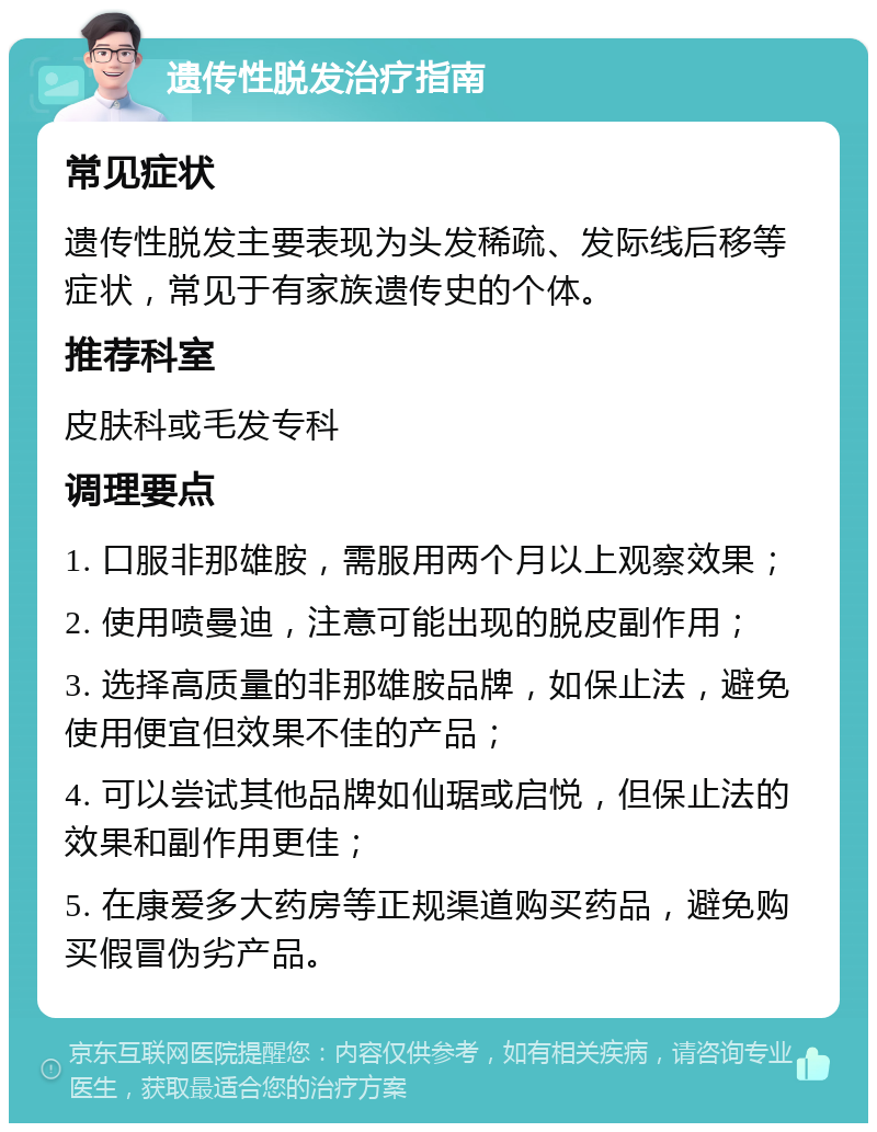 遗传性脱发治疗指南 常见症状 遗传性脱发主要表现为头发稀疏、发际线后移等症状，常见于有家族遗传史的个体。 推荐科室 皮肤科或毛发专科 调理要点 1. 口服非那雄胺，需服用两个月以上观察效果； 2. 使用喷曼迪，注意可能出现的脱皮副作用； 3. 选择高质量的非那雄胺品牌，如保止法，避免使用便宜但效果不佳的产品； 4. 可以尝试其他品牌如仙琚或启悦，但保止法的效果和副作用更佳； 5. 在康爱多大药房等正规渠道购买药品，避免购买假冒伪劣产品。