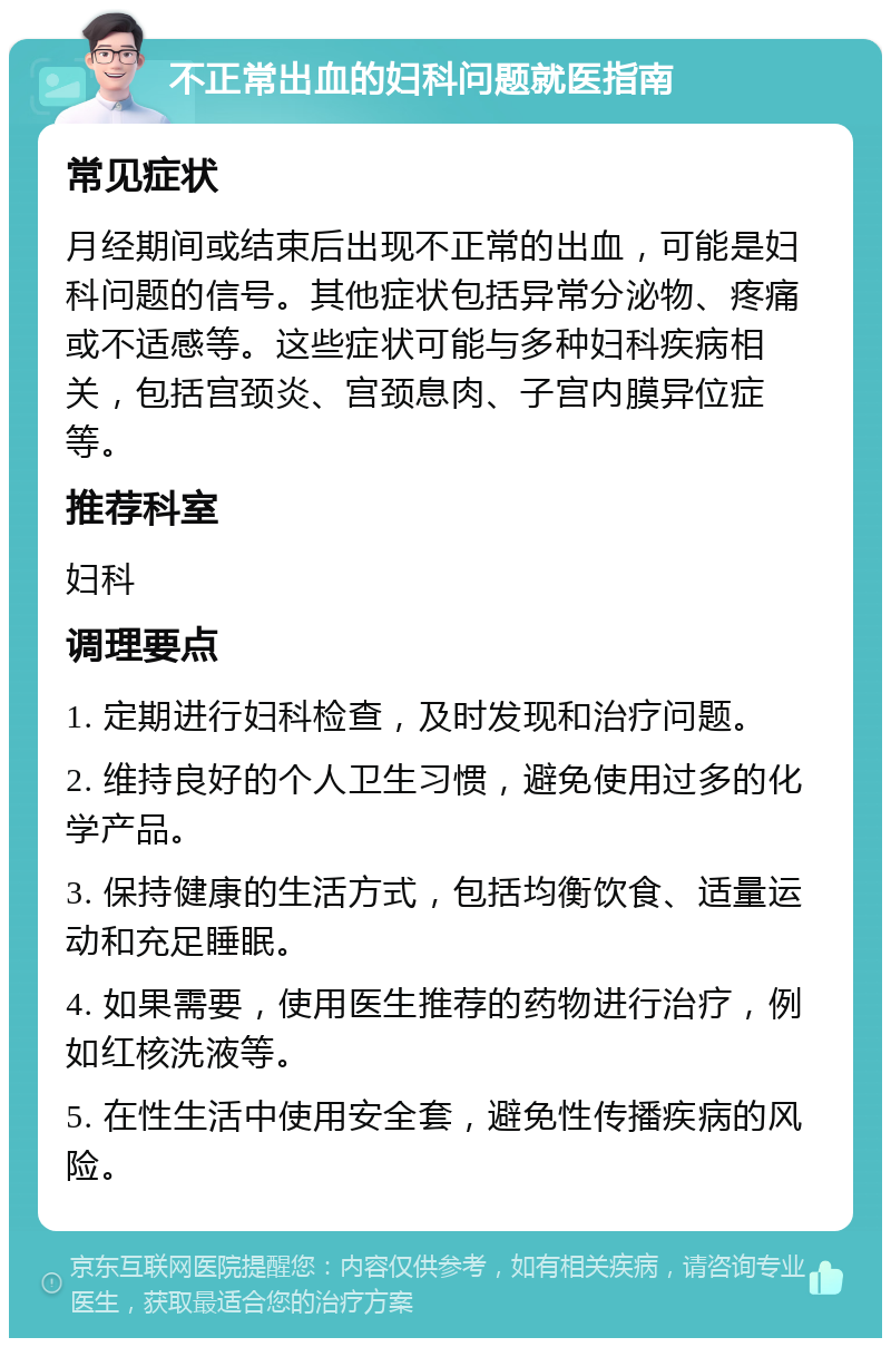 不正常出血的妇科问题就医指南 常见症状 月经期间或结束后出现不正常的出血，可能是妇科问题的信号。其他症状包括异常分泌物、疼痛或不适感等。这些症状可能与多种妇科疾病相关，包括宫颈炎、宫颈息肉、子宫内膜异位症等。 推荐科室 妇科 调理要点 1. 定期进行妇科检查，及时发现和治疗问题。 2. 维持良好的个人卫生习惯，避免使用过多的化学产品。 3. 保持健康的生活方式，包括均衡饮食、适量运动和充足睡眠。 4. 如果需要，使用医生推荐的药物进行治疗，例如红核洗液等。 5. 在性生活中使用安全套，避免性传播疾病的风险。