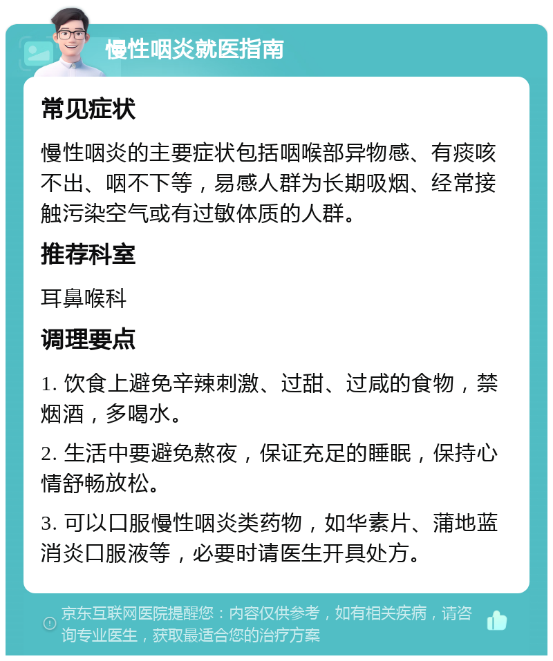 慢性咽炎就医指南 常见症状 慢性咽炎的主要症状包括咽喉部异物感、有痰咳不出、咽不下等，易感人群为长期吸烟、经常接触污染空气或有过敏体质的人群。 推荐科室 耳鼻喉科 调理要点 1. 饮食上避免辛辣刺激、过甜、过咸的食物，禁烟酒，多喝水。 2. 生活中要避免熬夜，保证充足的睡眠，保持心情舒畅放松。 3. 可以口服慢性咽炎类药物，如华素片、蒲地蓝消炎口服液等，必要时请医生开具处方。