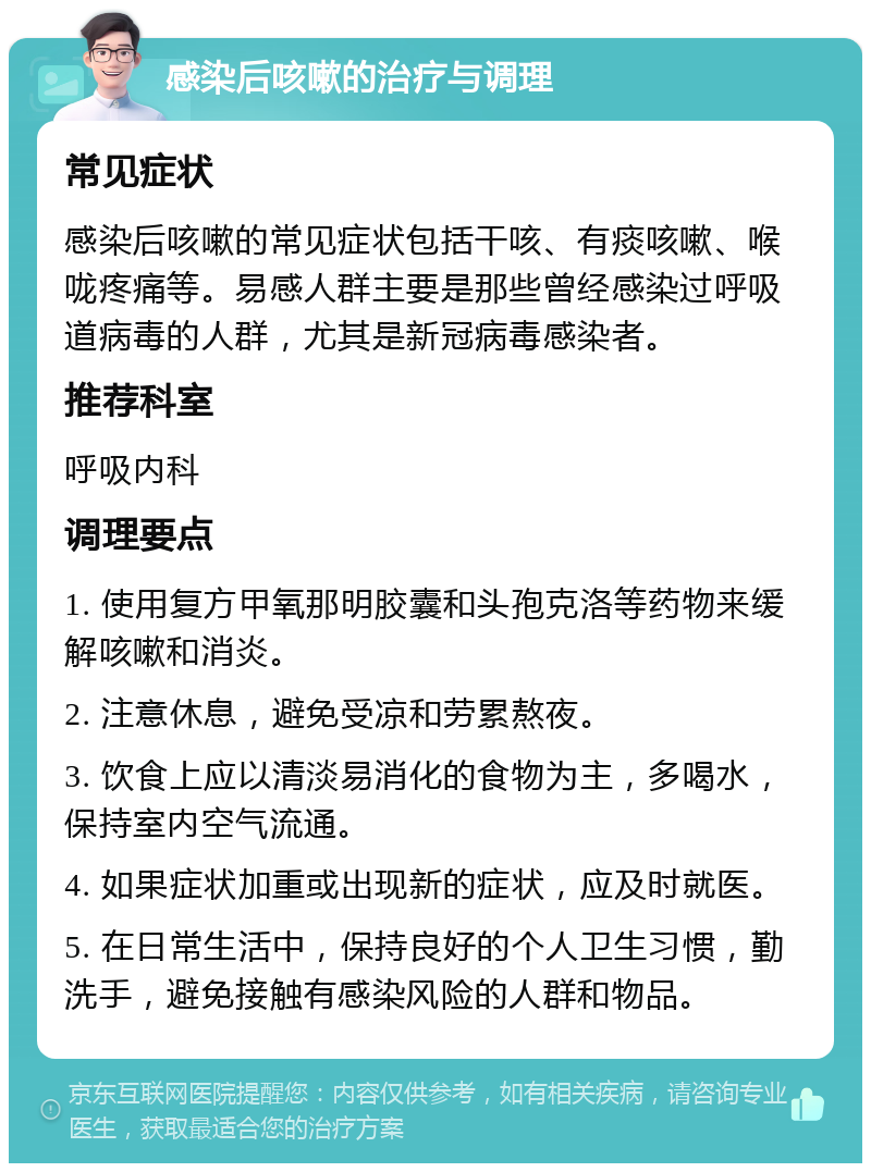 感染后咳嗽的治疗与调理 常见症状 感染后咳嗽的常见症状包括干咳、有痰咳嗽、喉咙疼痛等。易感人群主要是那些曾经感染过呼吸道病毒的人群，尤其是新冠病毒感染者。 推荐科室 呼吸内科 调理要点 1. 使用复方甲氧那明胶囊和头孢克洛等药物来缓解咳嗽和消炎。 2. 注意休息，避免受凉和劳累熬夜。 3. 饮食上应以清淡易消化的食物为主，多喝水，保持室内空气流通。 4. 如果症状加重或出现新的症状，应及时就医。 5. 在日常生活中，保持良好的个人卫生习惯，勤洗手，避免接触有感染风险的人群和物品。