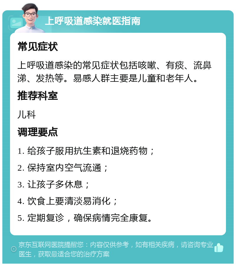 上呼吸道感染就医指南 常见症状 上呼吸道感染的常见症状包括咳嗽、有痰、流鼻涕、发热等。易感人群主要是儿童和老年人。 推荐科室 儿科 调理要点 1. 给孩子服用抗生素和退烧药物； 2. 保持室内空气流通； 3. 让孩子多休息； 4. 饮食上要清淡易消化； 5. 定期复诊，确保病情完全康复。