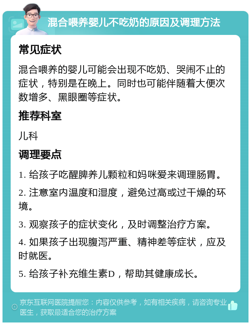 混合喂养婴儿不吃奶的原因及调理方法 常见症状 混合喂养的婴儿可能会出现不吃奶、哭闹不止的症状，特别是在晚上。同时也可能伴随着大便次数增多、黑眼圈等症状。 推荐科室 儿科 调理要点 1. 给孩子吃醒脾养儿颗粒和妈咪爱来调理肠胃。 2. 注意室内温度和湿度，避免过高或过干燥的环境。 3. 观察孩子的症状变化，及时调整治疗方案。 4. 如果孩子出现腹泻严重、精神差等症状，应及时就医。 5. 给孩子补充维生素D，帮助其健康成长。