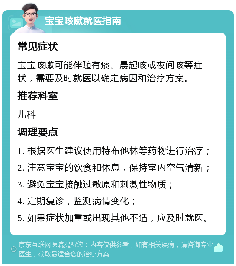 宝宝咳嗽就医指南 常见症状 宝宝咳嗽可能伴随有痰、晨起咳或夜间咳等症状，需要及时就医以确定病因和治疗方案。 推荐科室 儿科 调理要点 1. 根据医生建议使用特布他林等药物进行治疗； 2. 注意宝宝的饮食和休息，保持室内空气清新； 3. 避免宝宝接触过敏原和刺激性物质； 4. 定期复诊，监测病情变化； 5. 如果症状加重或出现其他不适，应及时就医。