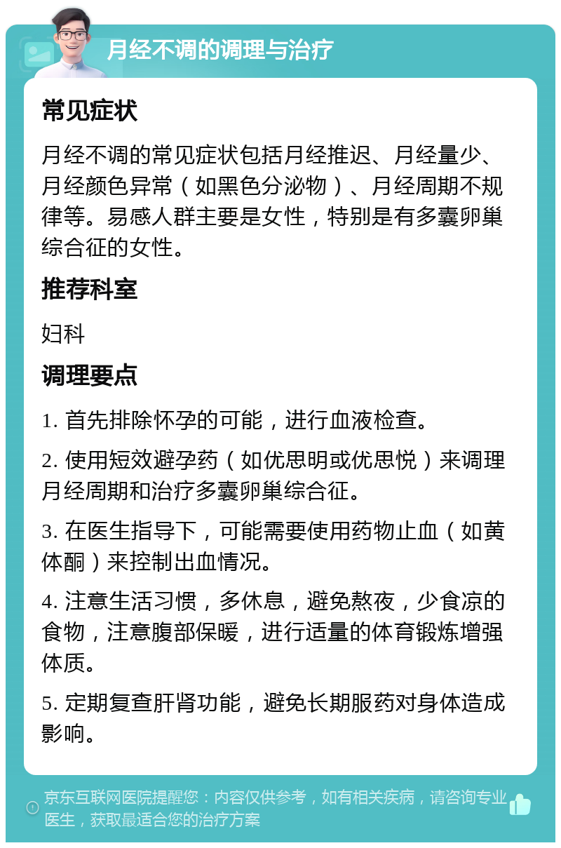 月经不调的调理与治疗 常见症状 月经不调的常见症状包括月经推迟、月经量少、月经颜色异常（如黑色分泌物）、月经周期不规律等。易感人群主要是女性，特别是有多囊卵巢综合征的女性。 推荐科室 妇科 调理要点 1. 首先排除怀孕的可能，进行血液检查。 2. 使用短效避孕药（如优思明或优思悦）来调理月经周期和治疗多囊卵巢综合征。 3. 在医生指导下，可能需要使用药物止血（如黄体酮）来控制出血情况。 4. 注意生活习惯，多休息，避免熬夜，少食凉的食物，注意腹部保暖，进行适量的体育锻炼增强体质。 5. 定期复查肝肾功能，避免长期服药对身体造成影响。