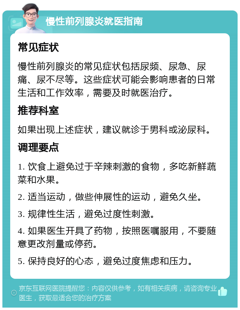 慢性前列腺炎就医指南 常见症状 慢性前列腺炎的常见症状包括尿频、尿急、尿痛、尿不尽等。这些症状可能会影响患者的日常生活和工作效率，需要及时就医治疗。 推荐科室 如果出现上述症状，建议就诊于男科或泌尿科。 调理要点 1. 饮食上避免过于辛辣刺激的食物，多吃新鲜蔬菜和水果。 2. 适当运动，做些伸展性的运动，避免久坐。 3. 规律性生活，避免过度性刺激。 4. 如果医生开具了药物，按照医嘱服用，不要随意更改剂量或停药。 5. 保持良好的心态，避免过度焦虑和压力。