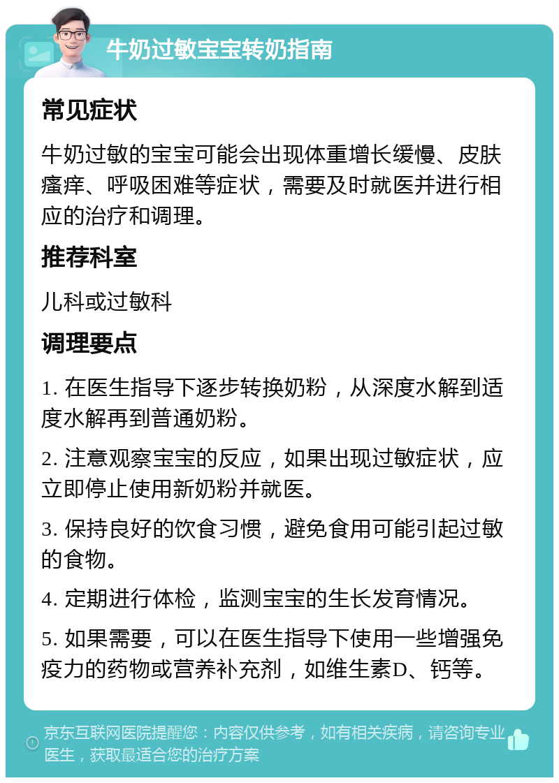 牛奶过敏宝宝转奶指南 常见症状 牛奶过敏的宝宝可能会出现体重增长缓慢、皮肤瘙痒、呼吸困难等症状，需要及时就医并进行相应的治疗和调理。 推荐科室 儿科或过敏科 调理要点 1. 在医生指导下逐步转换奶粉，从深度水解到适度水解再到普通奶粉。 2. 注意观察宝宝的反应，如果出现过敏症状，应立即停止使用新奶粉并就医。 3. 保持良好的饮食习惯，避免食用可能引起过敏的食物。 4. 定期进行体检，监测宝宝的生长发育情况。 5. 如果需要，可以在医生指导下使用一些增强免疫力的药物或营养补充剂，如维生素D、钙等。