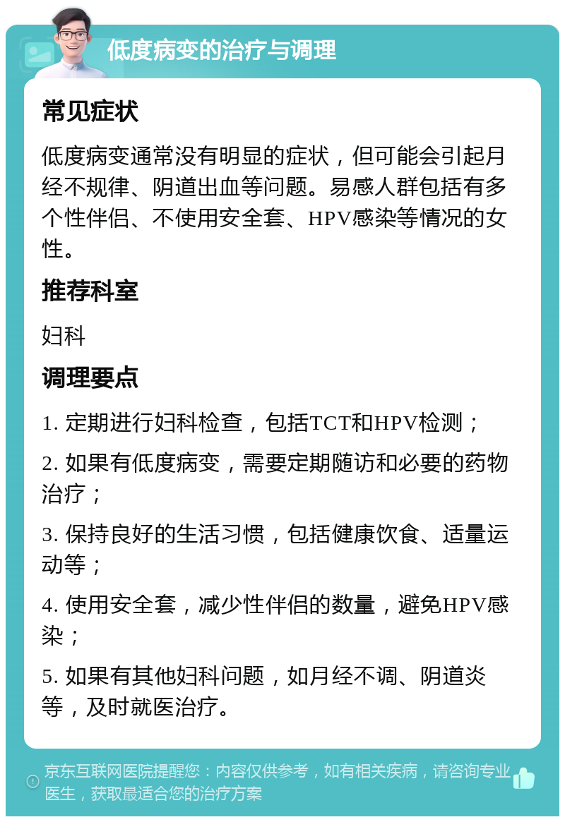 低度病变的治疗与调理 常见症状 低度病变通常没有明显的症状，但可能会引起月经不规律、阴道出血等问题。易感人群包括有多个性伴侣、不使用安全套、HPV感染等情况的女性。 推荐科室 妇科 调理要点 1. 定期进行妇科检查，包括TCT和HPV检测； 2. 如果有低度病变，需要定期随访和必要的药物治疗； 3. 保持良好的生活习惯，包括健康饮食、适量运动等； 4. 使用安全套，减少性伴侣的数量，避免HPV感染； 5. 如果有其他妇科问题，如月经不调、阴道炎等，及时就医治疗。