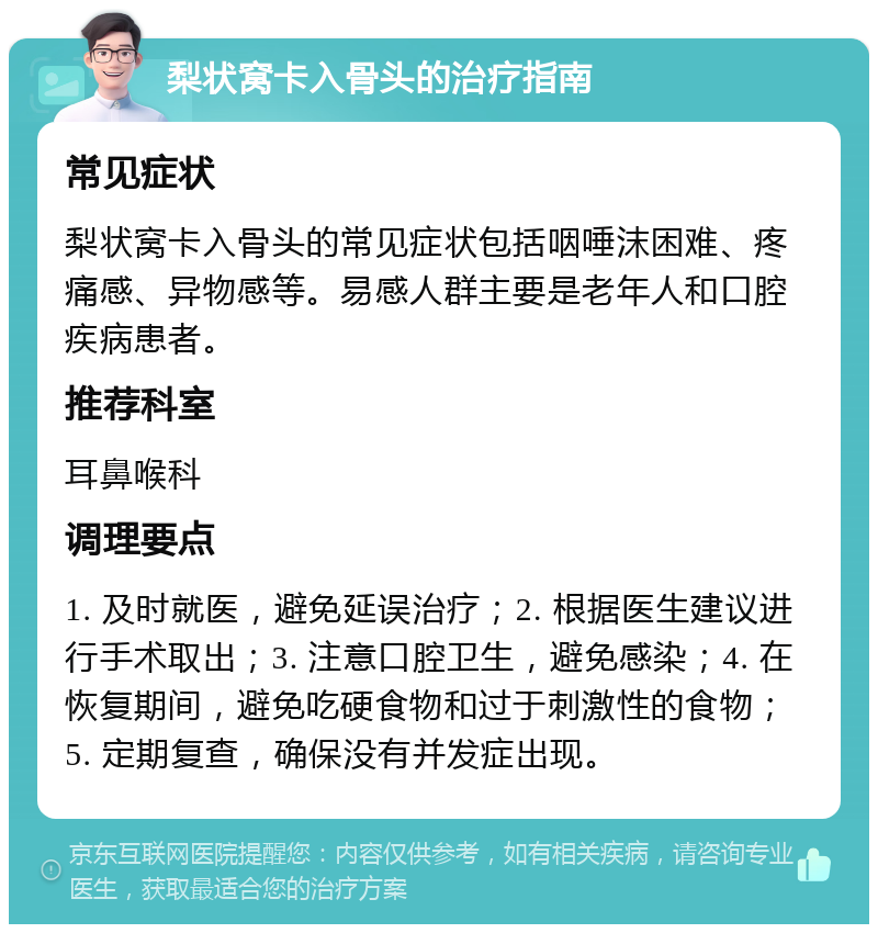 梨状窝卡入骨头的治疗指南 常见症状 梨状窝卡入骨头的常见症状包括咽唾沫困难、疼痛感、异物感等。易感人群主要是老年人和口腔疾病患者。 推荐科室 耳鼻喉科 调理要点 1. 及时就医，避免延误治疗；2. 根据医生建议进行手术取出；3. 注意口腔卫生，避免感染；4. 在恢复期间，避免吃硬食物和过于刺激性的食物；5. 定期复查，确保没有并发症出现。