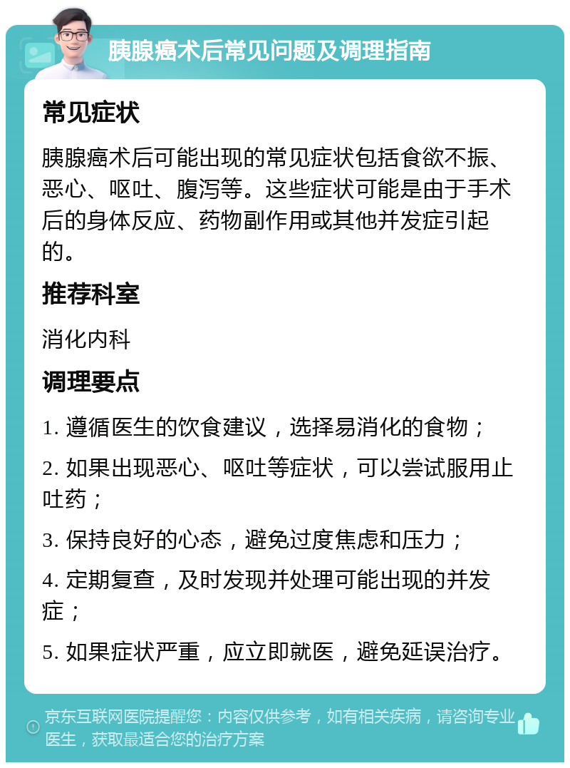 胰腺癌术后常见问题及调理指南 常见症状 胰腺癌术后可能出现的常见症状包括食欲不振、恶心、呕吐、腹泻等。这些症状可能是由于手术后的身体反应、药物副作用或其他并发症引起的。 推荐科室 消化内科 调理要点 1. 遵循医生的饮食建议，选择易消化的食物； 2. 如果出现恶心、呕吐等症状，可以尝试服用止吐药； 3. 保持良好的心态，避免过度焦虑和压力； 4. 定期复查，及时发现并处理可能出现的并发症； 5. 如果症状严重，应立即就医，避免延误治疗。