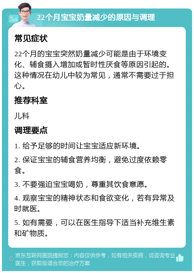 22个月宝宝奶量减少的原因与调理 常见症状 22个月的宝宝突然奶量减少可能是由于环境变化、辅食摄入增加或暂时性厌食等原因引起的。这种情况在幼儿中较为常见，通常不需要过于担心。 推荐科室 儿科 调理要点 1. 给予足够的时间让宝宝适应新环境。 2. 保证宝宝的辅食营养均衡，避免过度依赖零食。 3. 不要强迫宝宝喝奶，尊重其饮食意愿。 4. 观察宝宝的精神状态和食欲变化，若有异常及时就医。 5. 如有需要，可以在医生指导下适当补充维生素和矿物质。