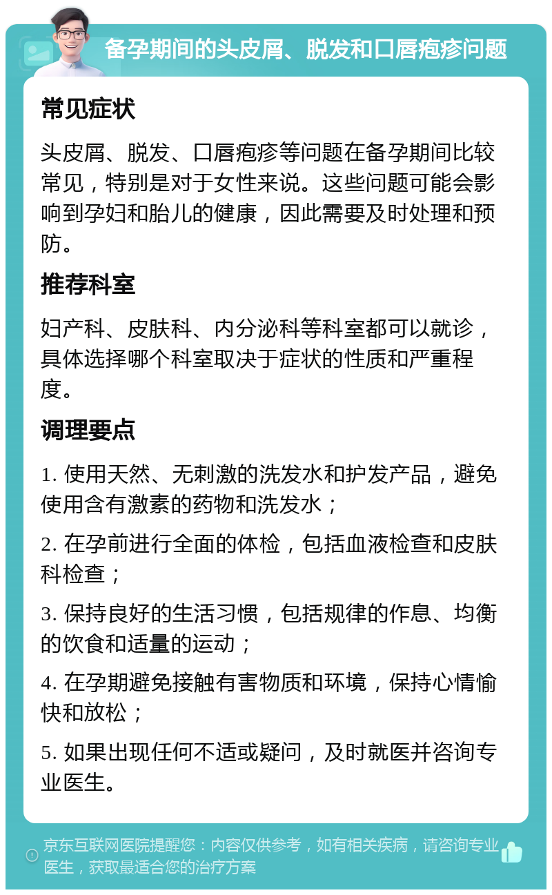 备孕期间的头皮屑、脱发和口唇疱疹问题 常见症状 头皮屑、脱发、口唇疱疹等问题在备孕期间比较常见，特别是对于女性来说。这些问题可能会影响到孕妇和胎儿的健康，因此需要及时处理和预防。 推荐科室 妇产科、皮肤科、内分泌科等科室都可以就诊，具体选择哪个科室取决于症状的性质和严重程度。 调理要点 1. 使用天然、无刺激的洗发水和护发产品，避免使用含有激素的药物和洗发水； 2. 在孕前进行全面的体检，包括血液检查和皮肤科检查； 3. 保持良好的生活习惯，包括规律的作息、均衡的饮食和适量的运动； 4. 在孕期避免接触有害物质和环境，保持心情愉快和放松； 5. 如果出现任何不适或疑问，及时就医并咨询专业医生。