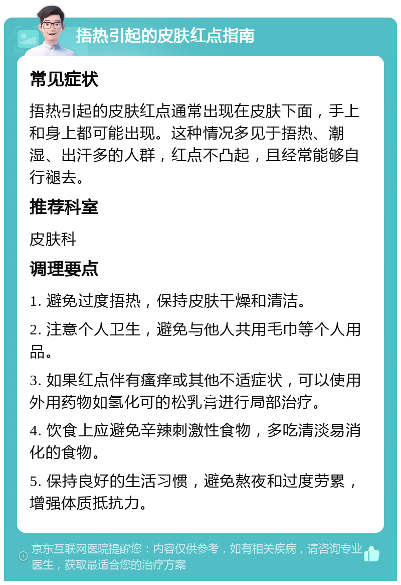 捂热引起的皮肤红点指南 常见症状 捂热引起的皮肤红点通常出现在皮肤下面，手上和身上都可能出现。这种情况多见于捂热、潮湿、出汗多的人群，红点不凸起，且经常能够自行褪去。 推荐科室 皮肤科 调理要点 1. 避免过度捂热，保持皮肤干燥和清洁。 2. 注意个人卫生，避免与他人共用毛巾等个人用品。 3. 如果红点伴有瘙痒或其他不适症状，可以使用外用药物如氢化可的松乳膏进行局部治疗。 4. 饮食上应避免辛辣刺激性食物，多吃清淡易消化的食物。 5. 保持良好的生活习惯，避免熬夜和过度劳累，增强体质抵抗力。