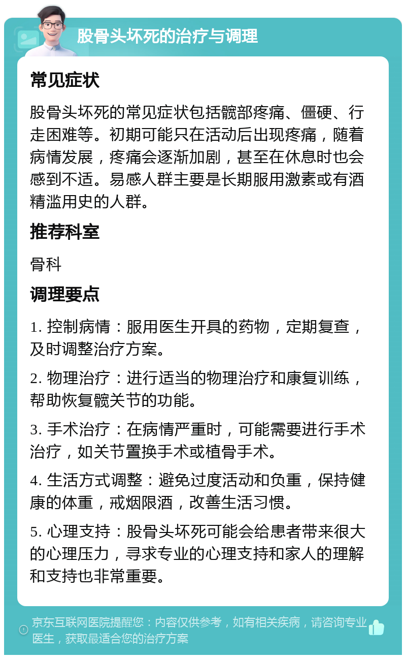 股骨头坏死的治疗与调理 常见症状 股骨头坏死的常见症状包括髋部疼痛、僵硬、行走困难等。初期可能只在活动后出现疼痛，随着病情发展，疼痛会逐渐加剧，甚至在休息时也会感到不适。易感人群主要是长期服用激素或有酒精滥用史的人群。 推荐科室 骨科 调理要点 1. 控制病情：服用医生开具的药物，定期复查，及时调整治疗方案。 2. 物理治疗：进行适当的物理治疗和康复训练，帮助恢复髋关节的功能。 3. 手术治疗：在病情严重时，可能需要进行手术治疗，如关节置换手术或植骨手术。 4. 生活方式调整：避免过度活动和负重，保持健康的体重，戒烟限酒，改善生活习惯。 5. 心理支持：股骨头坏死可能会给患者带来很大的心理压力，寻求专业的心理支持和家人的理解和支持也非常重要。