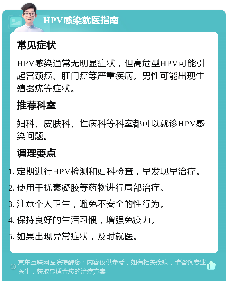 HPV感染就医指南 常见症状 HPV感染通常无明显症状，但高危型HPV可能引起宫颈癌、肛门癌等严重疾病。男性可能出现生殖器疣等症状。 推荐科室 妇科、皮肤科、性病科等科室都可以就诊HPV感染问题。 调理要点 定期进行HPV检测和妇科检查，早发现早治疗。 使用干扰素凝胶等药物进行局部治疗。 注意个人卫生，避免不安全的性行为。 保持良好的生活习惯，增强免疫力。 如果出现异常症状，及时就医。