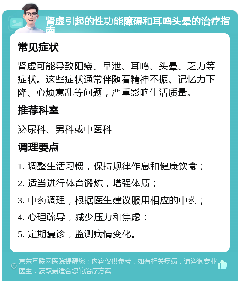 肾虚引起的性功能障碍和耳鸣头晕的治疗指南 常见症状 肾虚可能导致阳痿、早泄、耳鸣、头晕、乏力等症状。这些症状通常伴随着精神不振、记忆力下降、心烦意乱等问题，严重影响生活质量。 推荐科室 泌尿科、男科或中医科 调理要点 1. 调整生活习惯，保持规律作息和健康饮食； 2. 适当进行体育锻炼，增强体质； 3. 中药调理，根据医生建议服用相应的中药； 4. 心理疏导，减少压力和焦虑； 5. 定期复诊，监测病情变化。