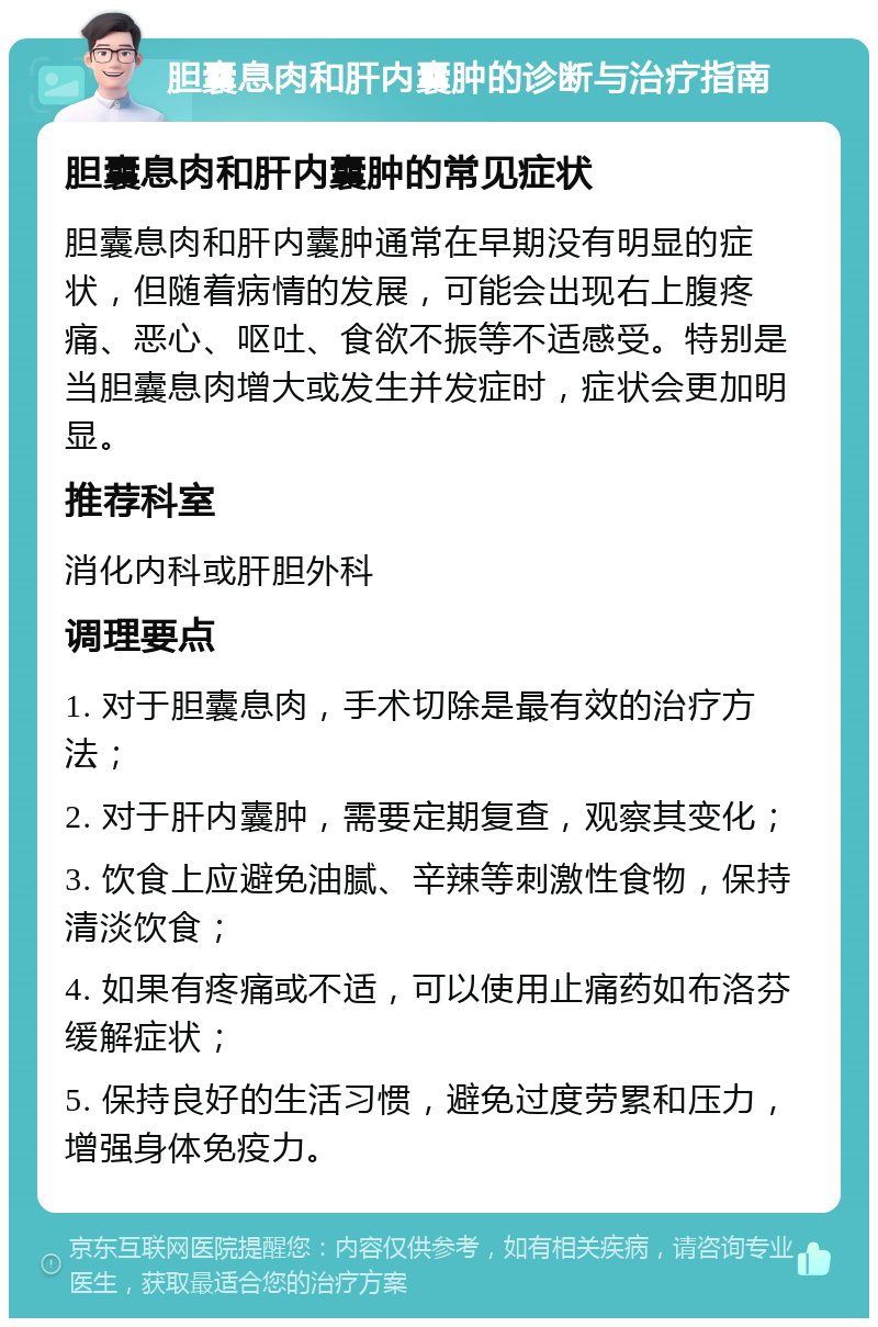 胆囊息肉和肝内囊肿的诊断与治疗指南 胆囊息肉和肝内囊肿的常见症状 胆囊息肉和肝内囊肿通常在早期没有明显的症状，但随着病情的发展，可能会出现右上腹疼痛、恶心、呕吐、食欲不振等不适感受。特别是当胆囊息肉增大或发生并发症时，症状会更加明显。 推荐科室 消化内科或肝胆外科 调理要点 1. 对于胆囊息肉，手术切除是最有效的治疗方法； 2. 对于肝内囊肿，需要定期复查，观察其变化； 3. 饮食上应避免油腻、辛辣等刺激性食物，保持清淡饮食； 4. 如果有疼痛或不适，可以使用止痛药如布洛芬缓解症状； 5. 保持良好的生活习惯，避免过度劳累和压力，增强身体免疫力。