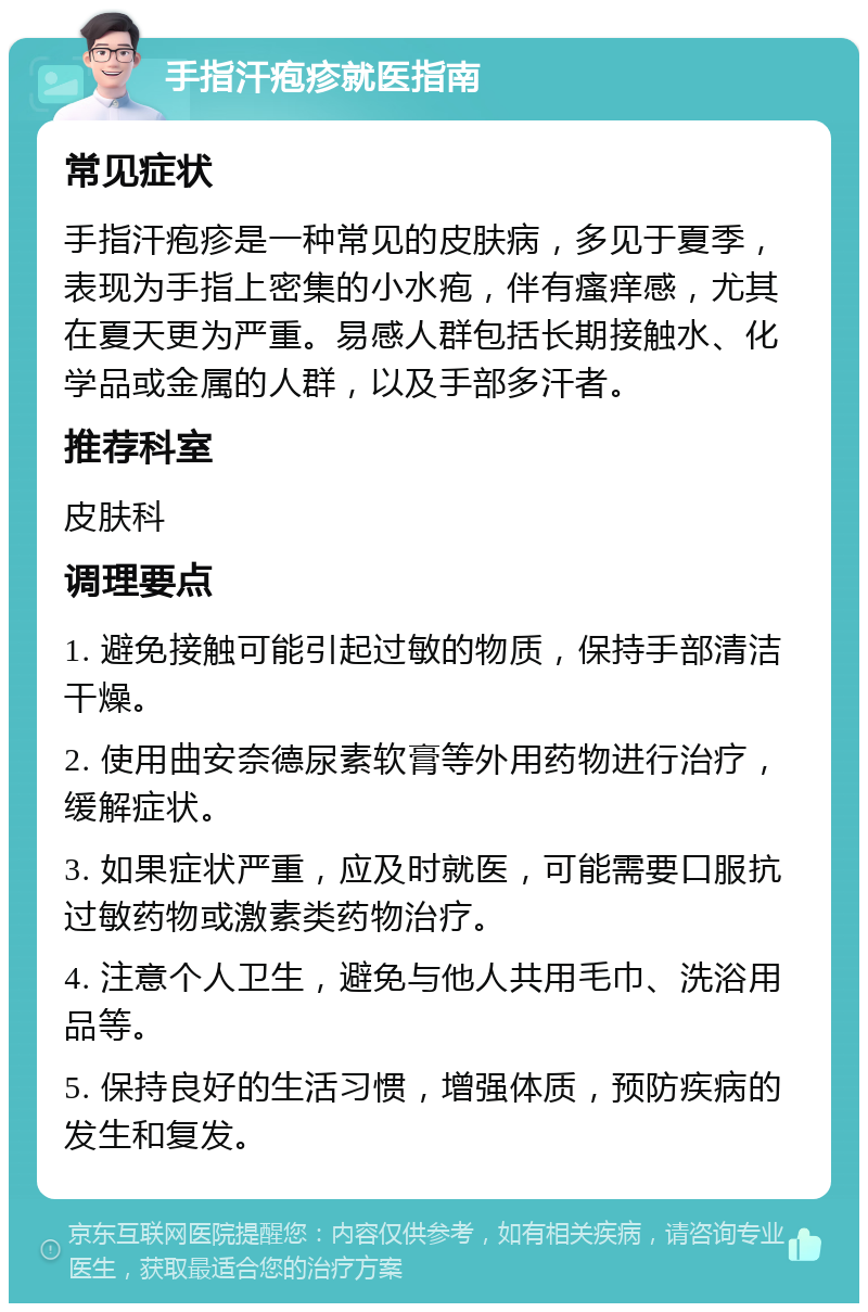 手指汗疱疹就医指南 常见症状 手指汗疱疹是一种常见的皮肤病，多见于夏季，表现为手指上密集的小水疱，伴有瘙痒感，尤其在夏天更为严重。易感人群包括长期接触水、化学品或金属的人群，以及手部多汗者。 推荐科室 皮肤科 调理要点 1. 避免接触可能引起过敏的物质，保持手部清洁干燥。 2. 使用曲安奈德尿素软膏等外用药物进行治疗，缓解症状。 3. 如果症状严重，应及时就医，可能需要口服抗过敏药物或激素类药物治疗。 4. 注意个人卫生，避免与他人共用毛巾、洗浴用品等。 5. 保持良好的生活习惯，增强体质，预防疾病的发生和复发。