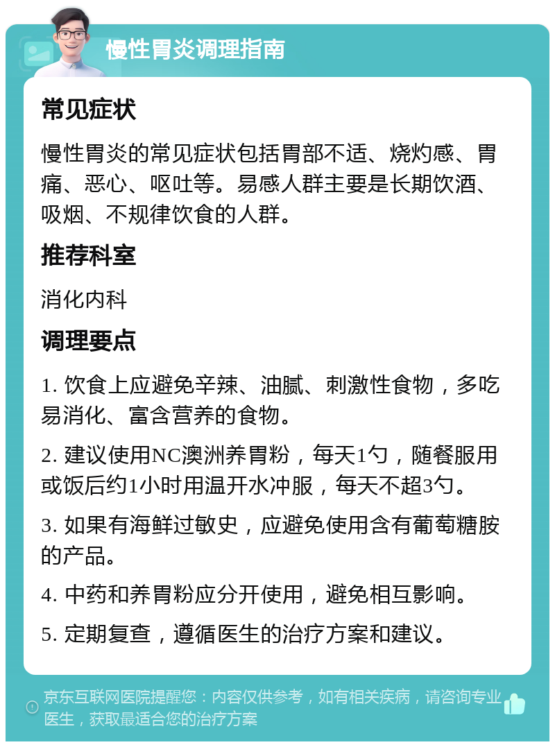 慢性胃炎调理指南 常见症状 慢性胃炎的常见症状包括胃部不适、烧灼感、胃痛、恶心、呕吐等。易感人群主要是长期饮酒、吸烟、不规律饮食的人群。 推荐科室 消化内科 调理要点 1. 饮食上应避免辛辣、油腻、刺激性食物，多吃易消化、富含营养的食物。 2. 建议使用NC澳洲养胃粉，每天1勺，随餐服用或饭后约1小时用温开水冲服，每天不超3勺。 3. 如果有海鲜过敏史，应避免使用含有葡萄糖胺的产品。 4. 中药和养胃粉应分开使用，避免相互影响。 5. 定期复查，遵循医生的治疗方案和建议。