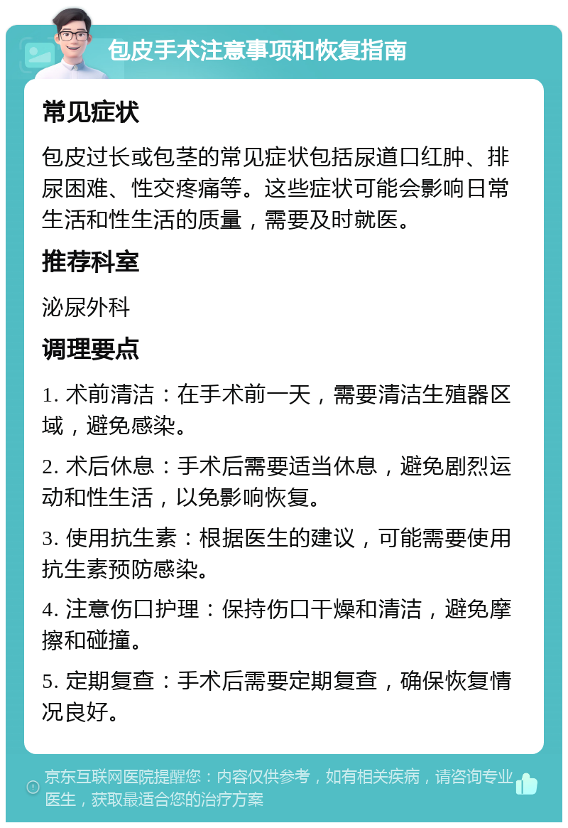 包皮手术注意事项和恢复指南 常见症状 包皮过长或包茎的常见症状包括尿道口红肿、排尿困难、性交疼痛等。这些症状可能会影响日常生活和性生活的质量，需要及时就医。 推荐科室 泌尿外科 调理要点 1. 术前清洁：在手术前一天，需要清洁生殖器区域，避免感染。 2. 术后休息：手术后需要适当休息，避免剧烈运动和性生活，以免影响恢复。 3. 使用抗生素：根据医生的建议，可能需要使用抗生素预防感染。 4. 注意伤口护理：保持伤口干燥和清洁，避免摩擦和碰撞。 5. 定期复查：手术后需要定期复查，确保恢复情况良好。