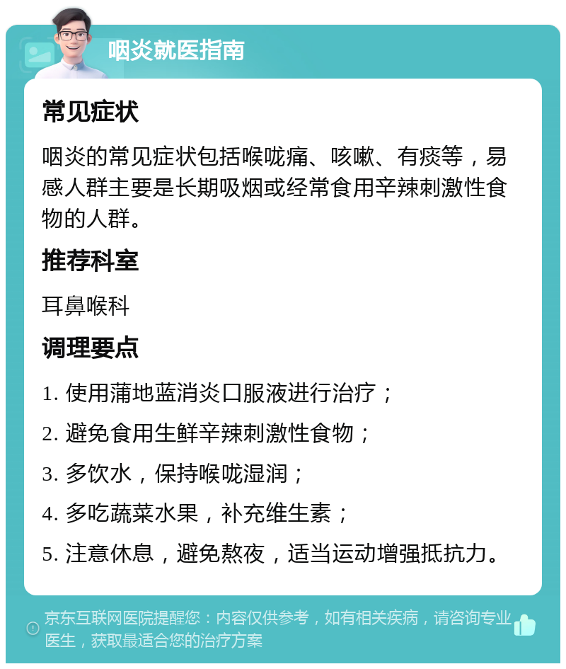 咽炎就医指南 常见症状 咽炎的常见症状包括喉咙痛、咳嗽、有痰等，易感人群主要是长期吸烟或经常食用辛辣刺激性食物的人群。 推荐科室 耳鼻喉科 调理要点 1. 使用蒲地蓝消炎口服液进行治疗； 2. 避免食用生鲜辛辣刺激性食物； 3. 多饮水，保持喉咙湿润； 4. 多吃蔬菜水果，补充维生素； 5. 注意休息，避免熬夜，适当运动增强抵抗力。