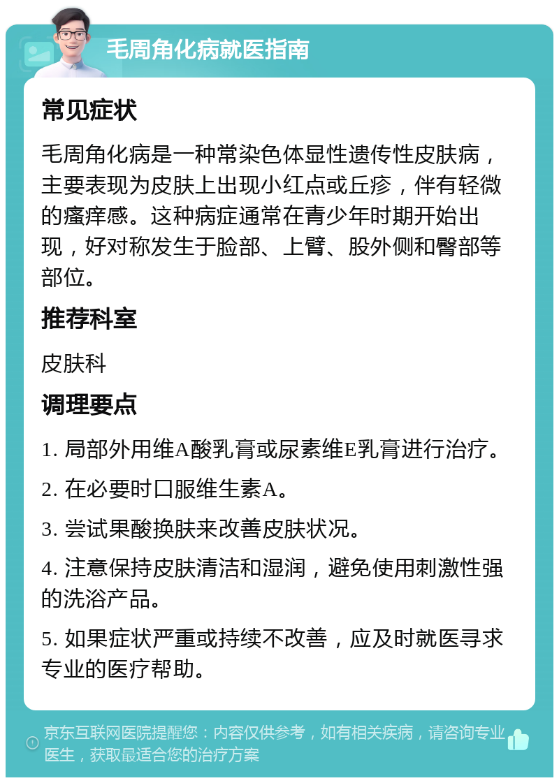 毛周角化病就医指南 常见症状 毛周角化病是一种常染色体显性遗传性皮肤病，主要表现为皮肤上出现小红点或丘疹，伴有轻微的瘙痒感。这种病症通常在青少年时期开始出现，好对称发生于脸部、上臂、股外侧和臀部等部位。 推荐科室 皮肤科 调理要点 1. 局部外用维A酸乳膏或尿素维E乳膏进行治疗。 2. 在必要时口服维生素A。 3. 尝试果酸换肤来改善皮肤状况。 4. 注意保持皮肤清洁和湿润，避免使用刺激性强的洗浴产品。 5. 如果症状严重或持续不改善，应及时就医寻求专业的医疗帮助。