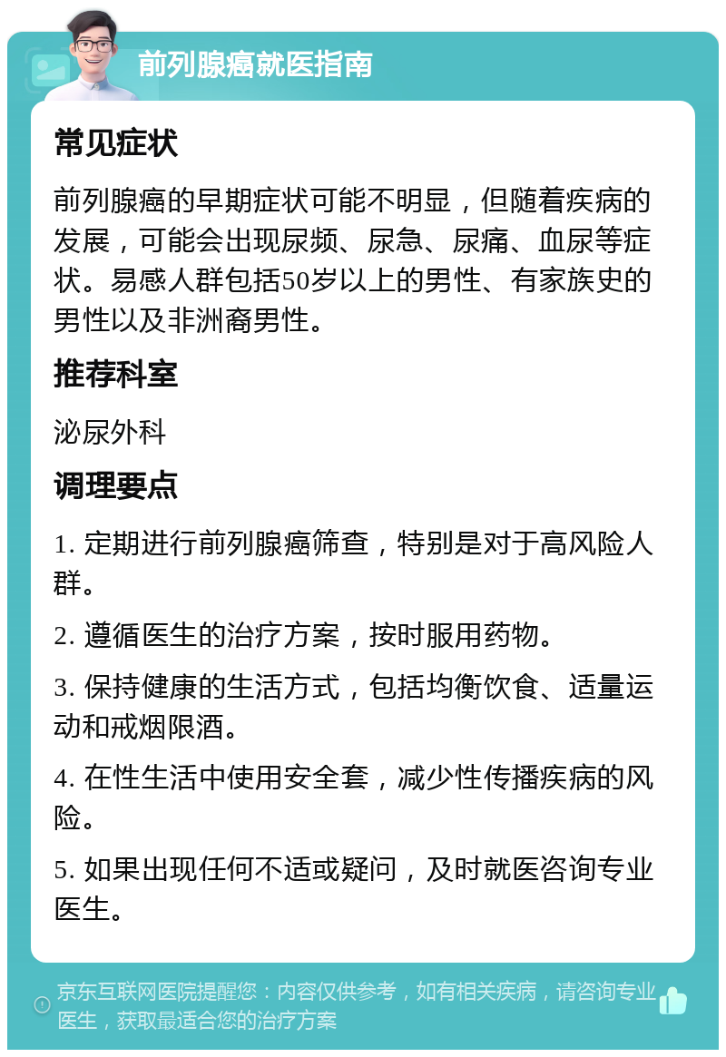 前列腺癌就医指南 常见症状 前列腺癌的早期症状可能不明显，但随着疾病的发展，可能会出现尿频、尿急、尿痛、血尿等症状。易感人群包括50岁以上的男性、有家族史的男性以及非洲裔男性。 推荐科室 泌尿外科 调理要点 1. 定期进行前列腺癌筛查，特别是对于高风险人群。 2. 遵循医生的治疗方案，按时服用药物。 3. 保持健康的生活方式，包括均衡饮食、适量运动和戒烟限酒。 4. 在性生活中使用安全套，减少性传播疾病的风险。 5. 如果出现任何不适或疑问，及时就医咨询专业医生。