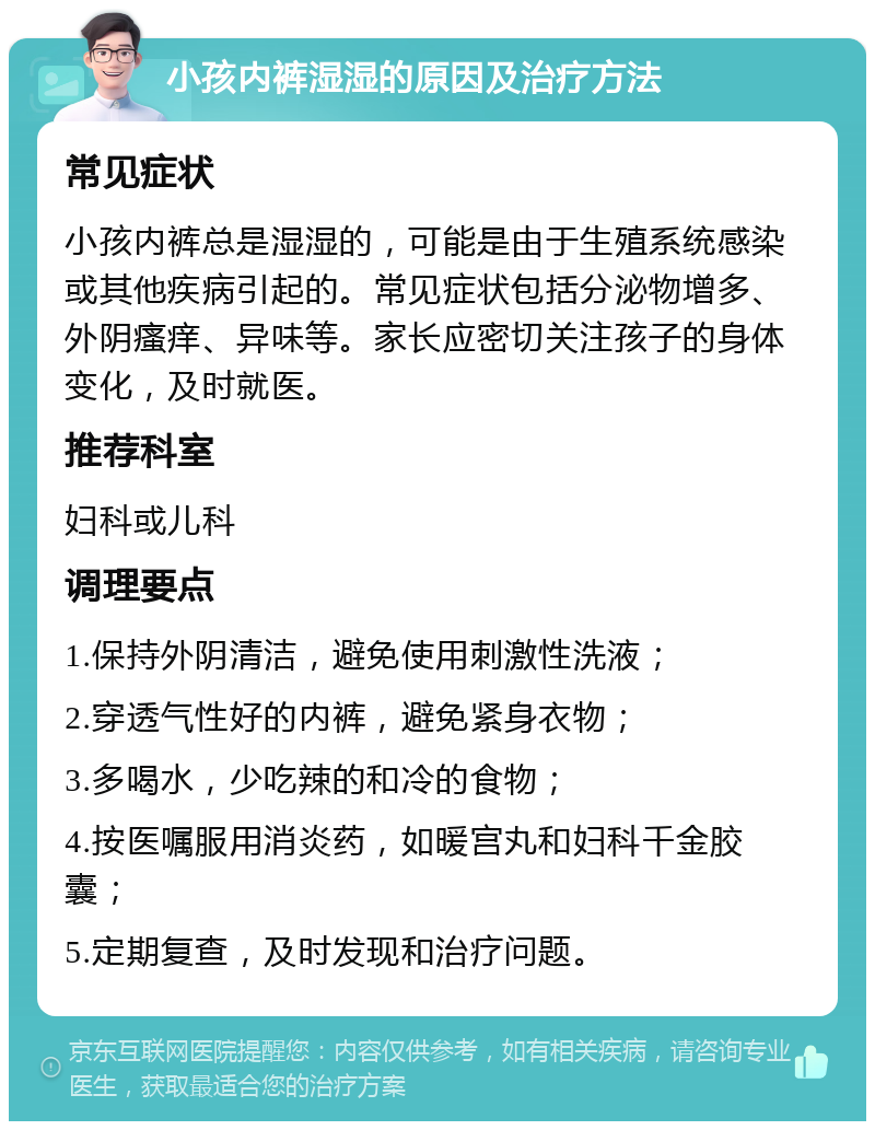 小孩内裤湿湿的原因及治疗方法 常见症状 小孩内裤总是湿湿的，可能是由于生殖系统感染或其他疾病引起的。常见症状包括分泌物增多、外阴瘙痒、异味等。家长应密切关注孩子的身体变化，及时就医。 推荐科室 妇科或儿科 调理要点 1.保持外阴清洁，避免使用刺激性洗液； 2.穿透气性好的内裤，避免紧身衣物； 3.多喝水，少吃辣的和冷的食物； 4.按医嘱服用消炎药，如暖宫丸和妇科千金胶囊； 5.定期复查，及时发现和治疗问题。