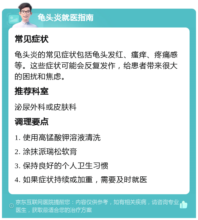 龟头炎就医指南 常见症状 龟头炎的常见症状包括龟头发红、瘙痒、疼痛感等。这些症状可能会反复发作，给患者带来很大的困扰和焦虑。 推荐科室 泌尿外科或皮肤科 调理要点 1. 使用高锰酸钾溶液清洗 2. 涂抹派瑞松软膏 3. 保持良好的个人卫生习惯 4. 如果症状持续或加重，需要及时就医