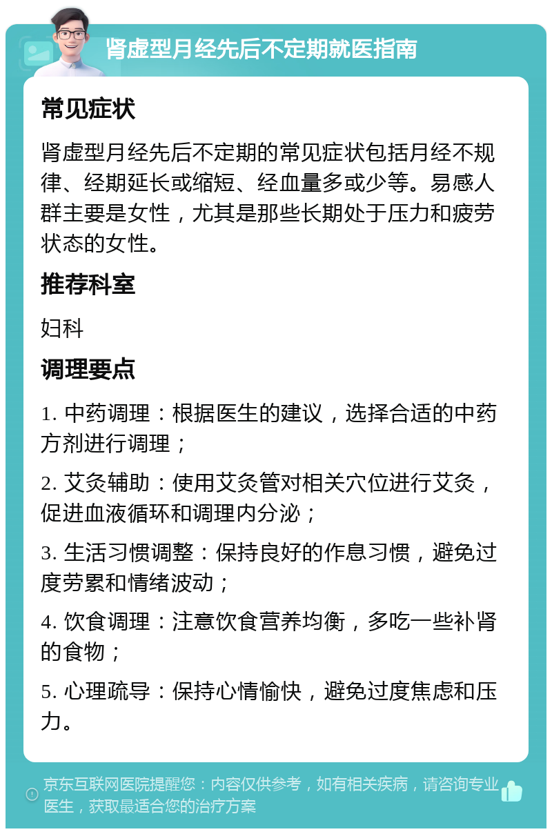 肾虚型月经先后不定期就医指南 常见症状 肾虚型月经先后不定期的常见症状包括月经不规律、经期延长或缩短、经血量多或少等。易感人群主要是女性，尤其是那些长期处于压力和疲劳状态的女性。 推荐科室 妇科 调理要点 1. 中药调理：根据医生的建议，选择合适的中药方剂进行调理； 2. 艾灸辅助：使用艾灸管对相关穴位进行艾灸，促进血液循环和调理内分泌； 3. 生活习惯调整：保持良好的作息习惯，避免过度劳累和情绪波动； 4. 饮食调理：注意饮食营养均衡，多吃一些补肾的食物； 5. 心理疏导：保持心情愉快，避免过度焦虑和压力。