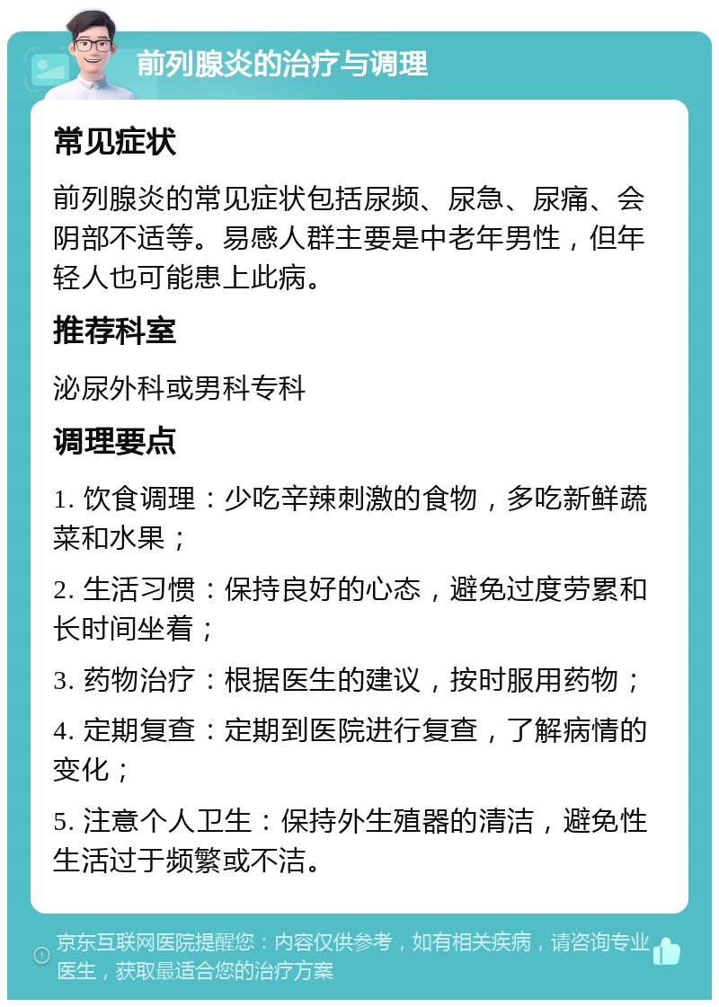 前列腺炎的治疗与调理 常见症状 前列腺炎的常见症状包括尿频、尿急、尿痛、会阴部不适等。易感人群主要是中老年男性，但年轻人也可能患上此病。 推荐科室 泌尿外科或男科专科 调理要点 1. 饮食调理：少吃辛辣刺激的食物，多吃新鲜蔬菜和水果； 2. 生活习惯：保持良好的心态，避免过度劳累和长时间坐着； 3. 药物治疗：根据医生的建议，按时服用药物； 4. 定期复查：定期到医院进行复查，了解病情的变化； 5. 注意个人卫生：保持外生殖器的清洁，避免性生活过于频繁或不洁。