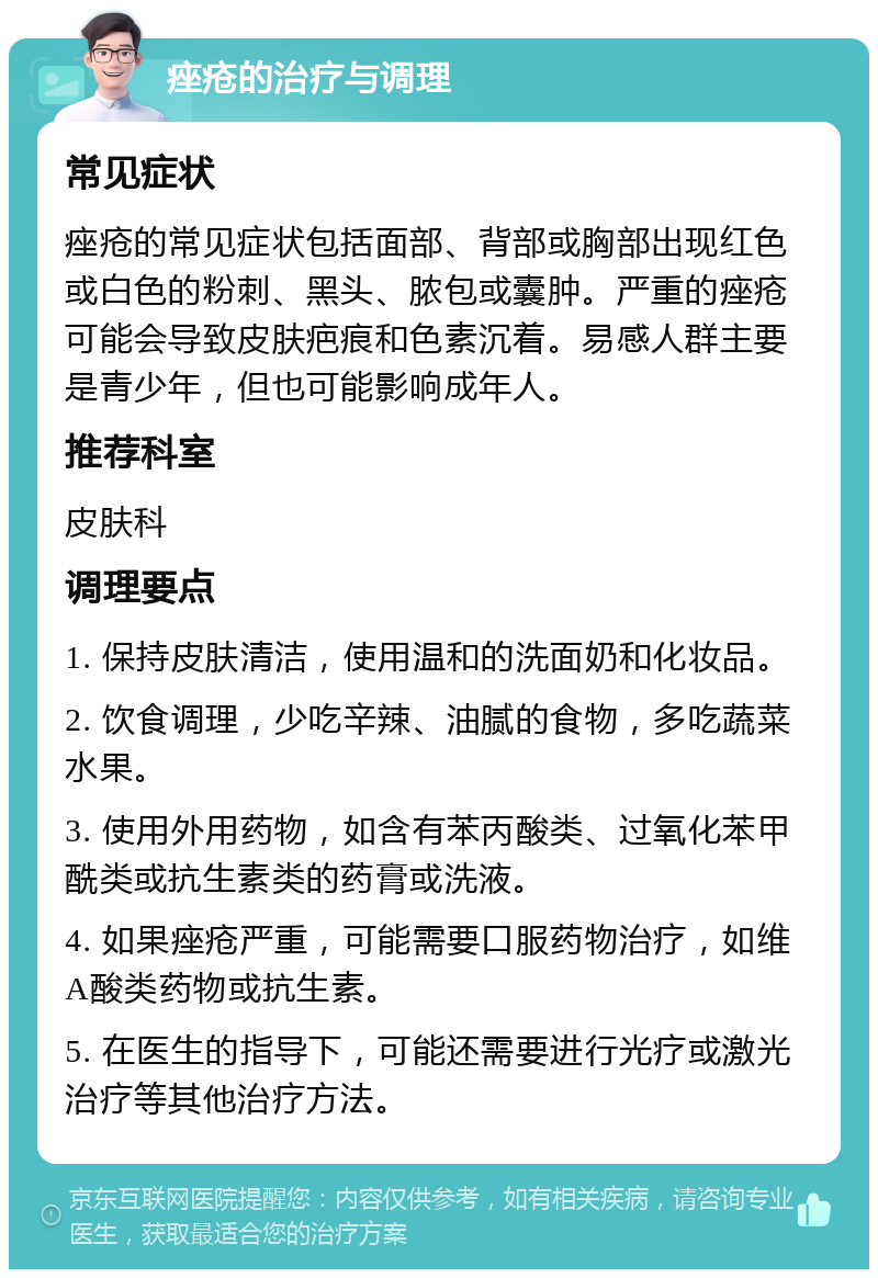 痤疮的治疗与调理 常见症状 痤疮的常见症状包括面部、背部或胸部出现红色或白色的粉刺、黑头、脓包或囊肿。严重的痤疮可能会导致皮肤疤痕和色素沉着。易感人群主要是青少年，但也可能影响成年人。 推荐科室 皮肤科 调理要点 1. 保持皮肤清洁，使用温和的洗面奶和化妆品。 2. 饮食调理，少吃辛辣、油腻的食物，多吃蔬菜水果。 3. 使用外用药物，如含有苯丙酸类、过氧化苯甲酰类或抗生素类的药膏或洗液。 4. 如果痤疮严重，可能需要口服药物治疗，如维A酸类药物或抗生素。 5. 在医生的指导下，可能还需要进行光疗或激光治疗等其他治疗方法。