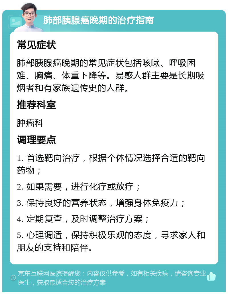 肺部胰腺癌晚期的治疗指南 常见症状 肺部胰腺癌晚期的常见症状包括咳嗽、呼吸困难、胸痛、体重下降等。易感人群主要是长期吸烟者和有家族遗传史的人群。 推荐科室 肿瘤科 调理要点 1. 首选靶向治疗，根据个体情况选择合适的靶向药物； 2. 如果需要，进行化疗或放疗； 3. 保持良好的营养状态，增强身体免疫力； 4. 定期复查，及时调整治疗方案； 5. 心理调适，保持积极乐观的态度，寻求家人和朋友的支持和陪伴。