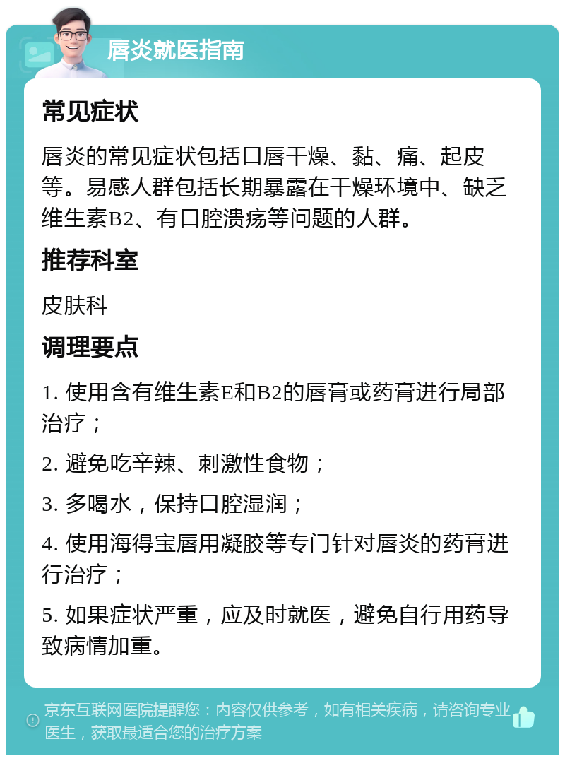 唇炎就医指南 常见症状 唇炎的常见症状包括口唇干燥、黏、痛、起皮等。易感人群包括长期暴露在干燥环境中、缺乏维生素B2、有口腔溃疡等问题的人群。 推荐科室 皮肤科 调理要点 1. 使用含有维生素E和B2的唇膏或药膏进行局部治疗； 2. 避免吃辛辣、刺激性食物； 3. 多喝水，保持口腔湿润； 4. 使用海得宝唇用凝胶等专门针对唇炎的药膏进行治疗； 5. 如果症状严重，应及时就医，避免自行用药导致病情加重。