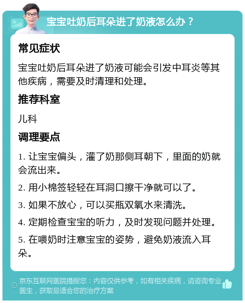 宝宝吐奶后耳朵进了奶液怎么办？ 常见症状 宝宝吐奶后耳朵进了奶液可能会引发中耳炎等其他疾病，需要及时清理和处理。 推荐科室 儿科 调理要点 1. 让宝宝偏头，灌了奶那侧耳朝下，里面的奶就会流出来。 2. 用小棉签轻轻在耳洞口擦干净就可以了。 3. 如果不放心，可以买瓶双氧水来清洗。 4. 定期检查宝宝的听力，及时发现问题并处理。 5. 在喂奶时注意宝宝的姿势，避免奶液流入耳朵。