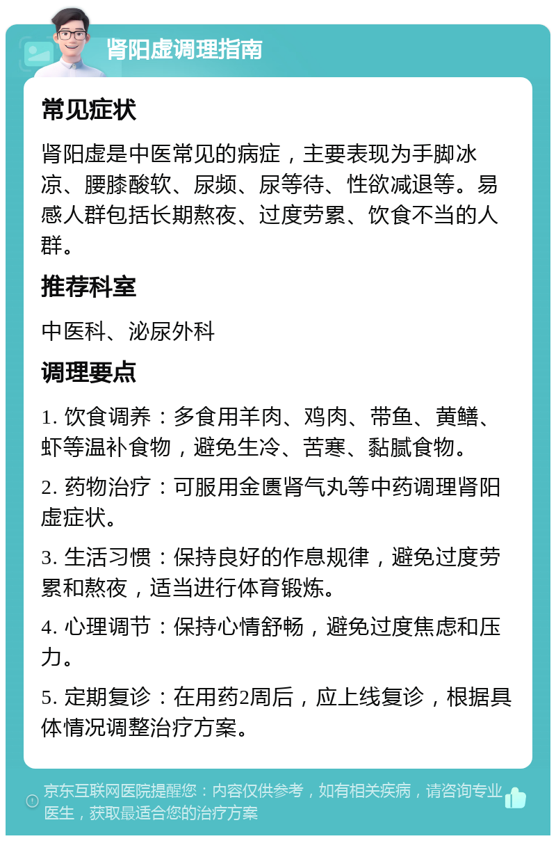 肾阳虚调理指南 常见症状 肾阳虚是中医常见的病症，主要表现为手脚冰凉、腰膝酸软、尿频、尿等待、性欲减退等。易感人群包括长期熬夜、过度劳累、饮食不当的人群。 推荐科室 中医科、泌尿外科 调理要点 1. 饮食调养：多食用羊肉、鸡肉、带鱼、黄鳝、虾等温补食物，避免生冷、苦寒、黏腻食物。 2. 药物治疗：可服用金匮肾气丸等中药调理肾阳虚症状。 3. 生活习惯：保持良好的作息规律，避免过度劳累和熬夜，适当进行体育锻炼。 4. 心理调节：保持心情舒畅，避免过度焦虑和压力。 5. 定期复诊：在用药2周后，应上线复诊，根据具体情况调整治疗方案。