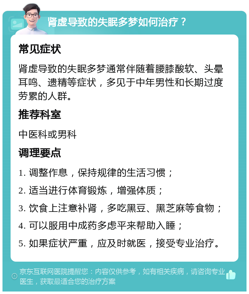 肾虚导致的失眠多梦如何治疗？ 常见症状 肾虚导致的失眠多梦通常伴随着腰膝酸软、头晕耳鸣、遗精等症状，多见于中年男性和长期过度劳累的人群。 推荐科室 中医科或男科 调理要点 1. 调整作息，保持规律的生活习惯； 2. 适当进行体育锻炼，增强体质； 3. 饮食上注意补肾，多吃黑豆、黑芝麻等食物； 4. 可以服用中成药多虑平来帮助入睡； 5. 如果症状严重，应及时就医，接受专业治疗。