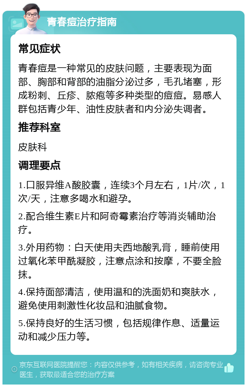 青春痘治疗指南 常见症状 青春痘是一种常见的皮肤问题，主要表现为面部、胸部和背部的油脂分泌过多，毛孔堵塞，形成粉刺、丘疹、脓疱等多种类型的痘痘。易感人群包括青少年、油性皮肤者和内分泌失调者。 推荐科室 皮肤科 调理要点 1.口服异维A酸胶囊，连续3个月左右，1片/次，1次/天，注意多喝水和避孕。 2.配合维生素E片和阿奇霉素治疗等消炎辅助治疗。 3.外用药物：白天使用夫西地酸乳膏，睡前使用过氧化苯甲酰凝胶，注意点涂和按摩，不要全脸抹。 4.保持面部清洁，使用温和的洗面奶和爽肤水，避免使用刺激性化妆品和油腻食物。 5.保持良好的生活习惯，包括规律作息、适量运动和减少压力等。