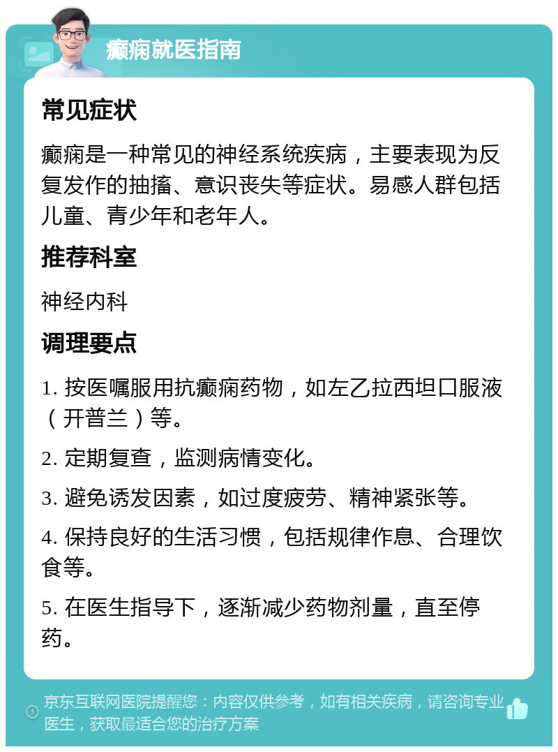 癫痫就医指南 常见症状 癫痫是一种常见的神经系统疾病，主要表现为反复发作的抽搐、意识丧失等症状。易感人群包括儿童、青少年和老年人。 推荐科室 神经内科 调理要点 1. 按医嘱服用抗癫痫药物，如左乙拉西坦口服液（开普兰）等。 2. 定期复查，监测病情变化。 3. 避免诱发因素，如过度疲劳、精神紧张等。 4. 保持良好的生活习惯，包括规律作息、合理饮食等。 5. 在医生指导下，逐渐减少药物剂量，直至停药。