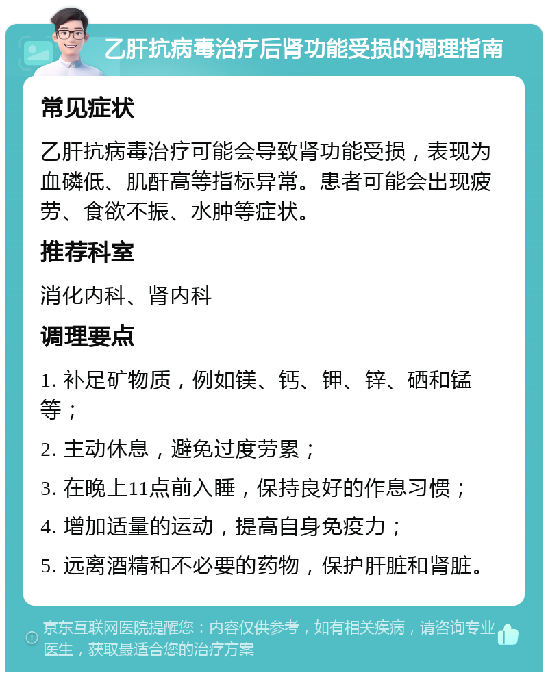 乙肝抗病毒治疗后肾功能受损的调理指南 常见症状 乙肝抗病毒治疗可能会导致肾功能受损，表现为血磷低、肌酐高等指标异常。患者可能会出现疲劳、食欲不振、水肿等症状。 推荐科室 消化内科、肾内科 调理要点 1. 补足矿物质，例如镁、钙、钾、锌、硒和锰等； 2. 主动休息，避免过度劳累； 3. 在晚上11点前入睡，保持良好的作息习惯； 4. 增加适量的运动，提高自身免疫力； 5. 远离酒精和不必要的药物，保护肝脏和肾脏。