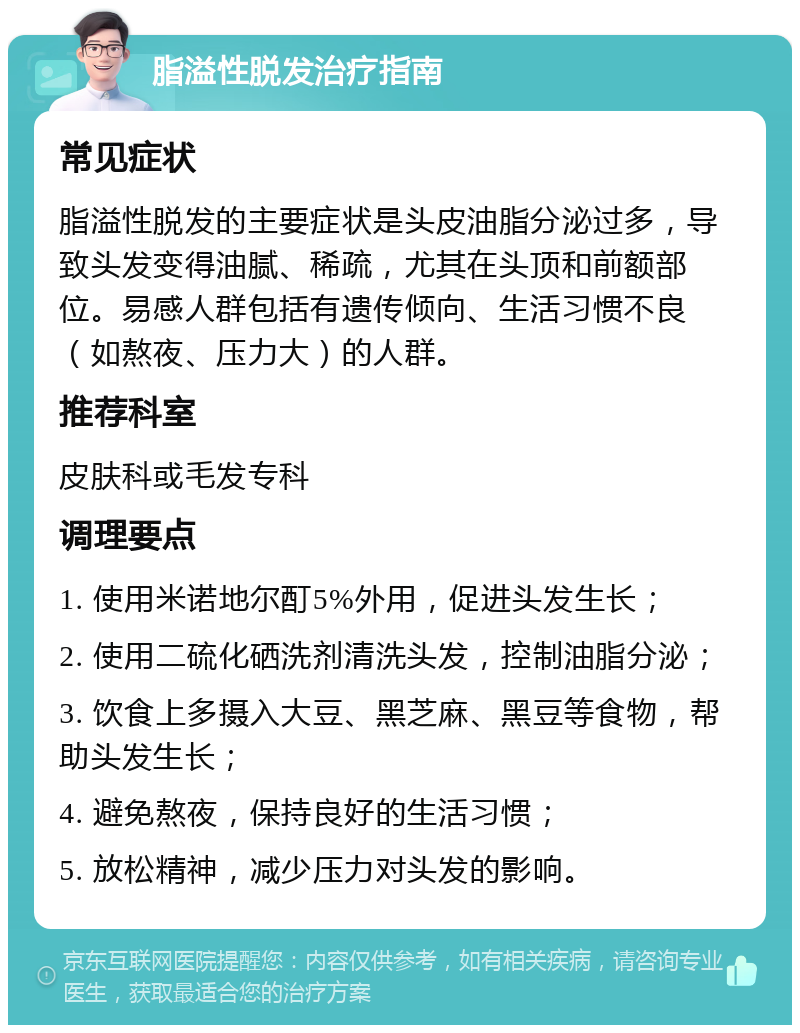 脂溢性脱发治疗指南 常见症状 脂溢性脱发的主要症状是头皮油脂分泌过多，导致头发变得油腻、稀疏，尤其在头顶和前额部位。易感人群包括有遗传倾向、生活习惯不良（如熬夜、压力大）的人群。 推荐科室 皮肤科或毛发专科 调理要点 1. 使用米诺地尔酊5%外用，促进头发生长； 2. 使用二硫化硒洗剂清洗头发，控制油脂分泌； 3. 饮食上多摄入大豆、黑芝麻、黑豆等食物，帮助头发生长； 4. 避免熬夜，保持良好的生活习惯； 5. 放松精神，减少压力对头发的影响。