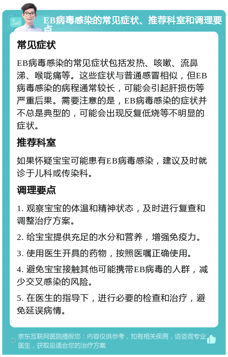 EB病毒感染的常见症状、推荐科室和调理要点 常见症状 EB病毒感染的常见症状包括发热、咳嗽、流鼻涕、喉咙痛等。这些症状与普通感冒相似，但EB病毒感染的病程通常较长，可能会引起肝损伤等严重后果。需要注意的是，EB病毒感染的症状并不总是典型的，可能会出现反复低烧等不明显的症状。 推荐科室 如果怀疑宝宝可能患有EB病毒感染，建议及时就诊于儿科或传染科。 调理要点 1. 观察宝宝的体温和精神状态，及时进行复查和调整治疗方案。 2. 给宝宝提供充足的水分和营养，增强免疫力。 3. 使用医生开具的药物，按照医嘱正确使用。 4. 避免宝宝接触其他可能携带EB病毒的人群，减少交叉感染的风险。 5. 在医生的指导下，进行必要的检查和治疗，避免延误病情。