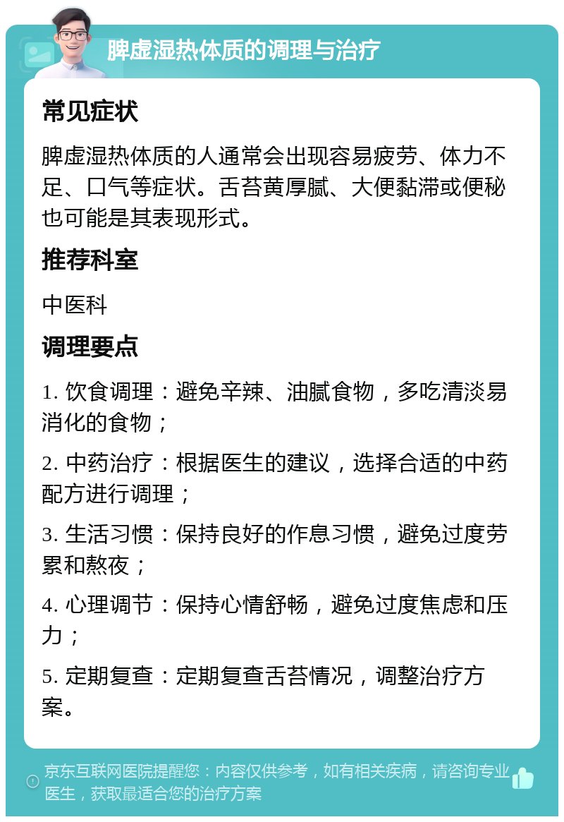 脾虚湿热体质的调理与治疗 常见症状 脾虚湿热体质的人通常会出现容易疲劳、体力不足、口气等症状。舌苔黄厚腻、大便黏滞或便秘也可能是其表现形式。 推荐科室 中医科 调理要点 1. 饮食调理：避免辛辣、油腻食物，多吃清淡易消化的食物； 2. 中药治疗：根据医生的建议，选择合适的中药配方进行调理； 3. 生活习惯：保持良好的作息习惯，避免过度劳累和熬夜； 4. 心理调节：保持心情舒畅，避免过度焦虑和压力； 5. 定期复查：定期复查舌苔情况，调整治疗方案。