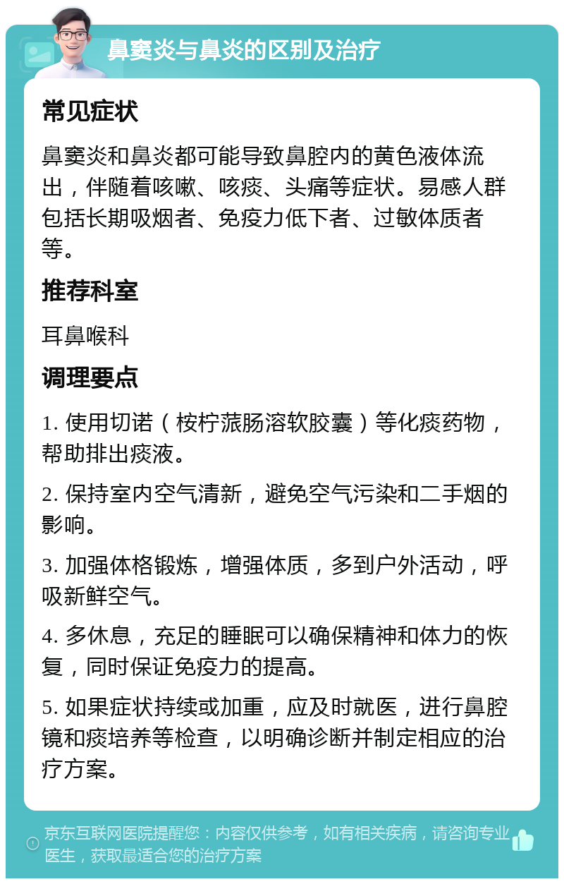 鼻窦炎与鼻炎的区别及治疗 常见症状 鼻窦炎和鼻炎都可能导致鼻腔内的黄色液体流出，伴随着咳嗽、咳痰、头痛等症状。易感人群包括长期吸烟者、免疫力低下者、过敏体质者等。 推荐科室 耳鼻喉科 调理要点 1. 使用切诺（桉柠蒎肠溶软胶囊）等化痰药物，帮助排出痰液。 2. 保持室内空气清新，避免空气污染和二手烟的影响。 3. 加强体格锻炼，增强体质，多到户外活动，呼吸新鲜空气。 4. 多休息，充足的睡眠可以确保精神和体力的恢复，同时保证免疫力的提高。 5. 如果症状持续或加重，应及时就医，进行鼻腔镜和痰培养等检查，以明确诊断并制定相应的治疗方案。