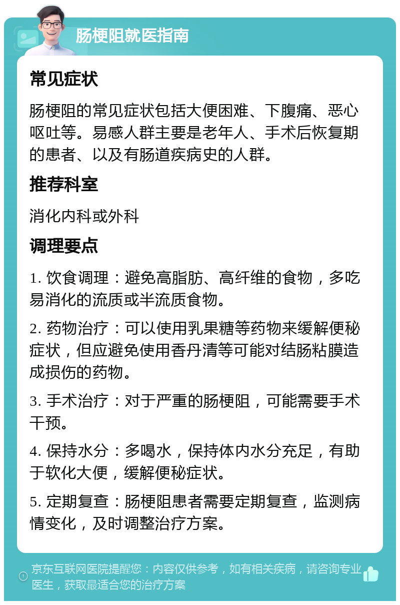 肠梗阻就医指南 常见症状 肠梗阻的常见症状包括大便困难、下腹痛、恶心呕吐等。易感人群主要是老年人、手术后恢复期的患者、以及有肠道疾病史的人群。 推荐科室 消化内科或外科 调理要点 1. 饮食调理：避免高脂肪、高纤维的食物，多吃易消化的流质或半流质食物。 2. 药物治疗：可以使用乳果糖等药物来缓解便秘症状，但应避免使用香丹清等可能对结肠粘膜造成损伤的药物。 3. 手术治疗：对于严重的肠梗阻，可能需要手术干预。 4. 保持水分：多喝水，保持体内水分充足，有助于软化大便，缓解便秘症状。 5. 定期复查：肠梗阻患者需要定期复查，监测病情变化，及时调整治疗方案。