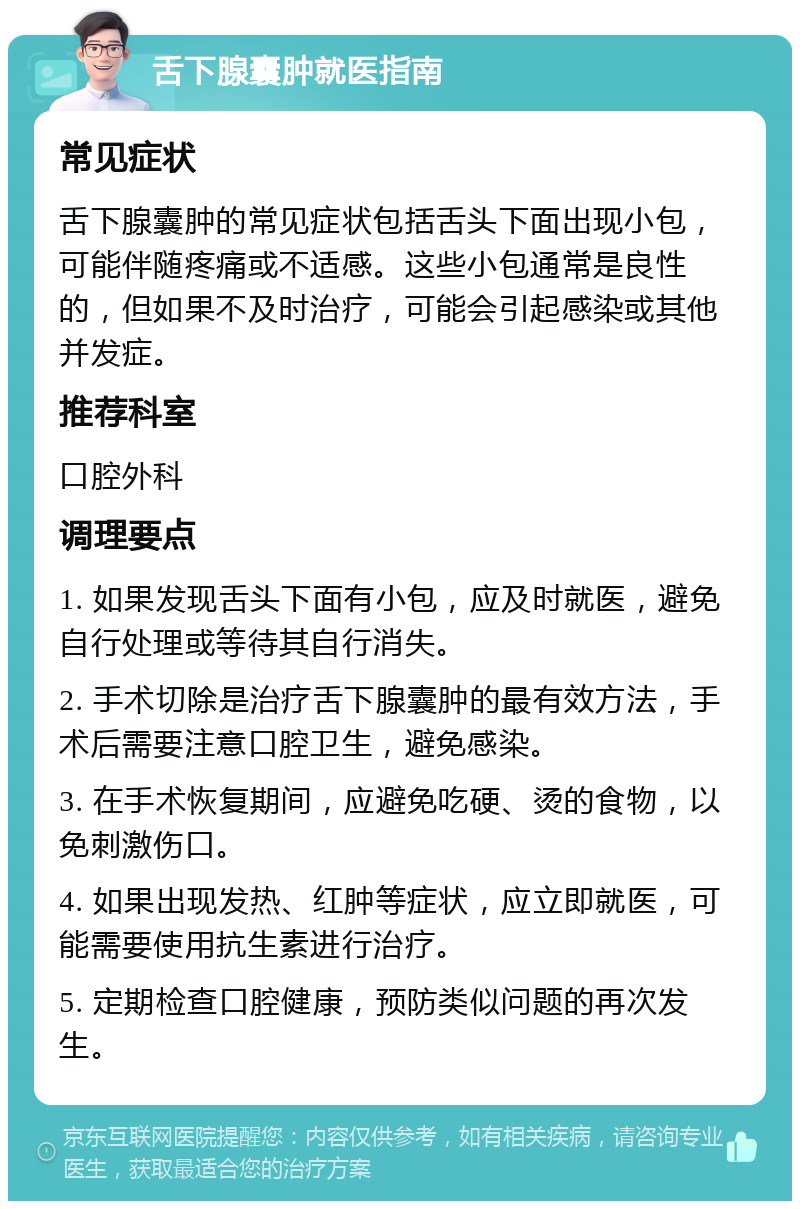 舌下腺囊肿就医指南 常见症状 舌下腺囊肿的常见症状包括舌头下面出现小包，可能伴随疼痛或不适感。这些小包通常是良性的，但如果不及时治疗，可能会引起感染或其他并发症。 推荐科室 口腔外科 调理要点 1. 如果发现舌头下面有小包，应及时就医，避免自行处理或等待其自行消失。 2. 手术切除是治疗舌下腺囊肿的最有效方法，手术后需要注意口腔卫生，避免感染。 3. 在手术恢复期间，应避免吃硬、烫的食物，以免刺激伤口。 4. 如果出现发热、红肿等症状，应立即就医，可能需要使用抗生素进行治疗。 5. 定期检查口腔健康，预防类似问题的再次发生。