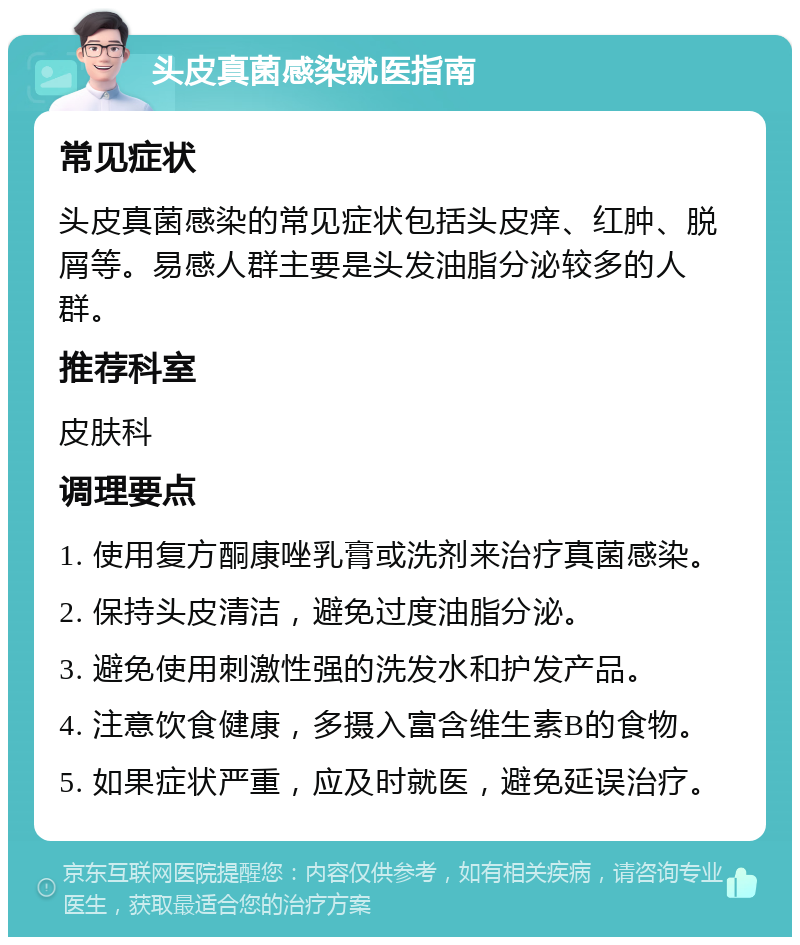 头皮真菌感染就医指南 常见症状 头皮真菌感染的常见症状包括头皮痒、红肿、脱屑等。易感人群主要是头发油脂分泌较多的人群。 推荐科室 皮肤科 调理要点 1. 使用复方酮康唑乳膏或洗剂来治疗真菌感染。 2. 保持头皮清洁，避免过度油脂分泌。 3. 避免使用刺激性强的洗发水和护发产品。 4. 注意饮食健康，多摄入富含维生素B的食物。 5. 如果症状严重，应及时就医，避免延误治疗。