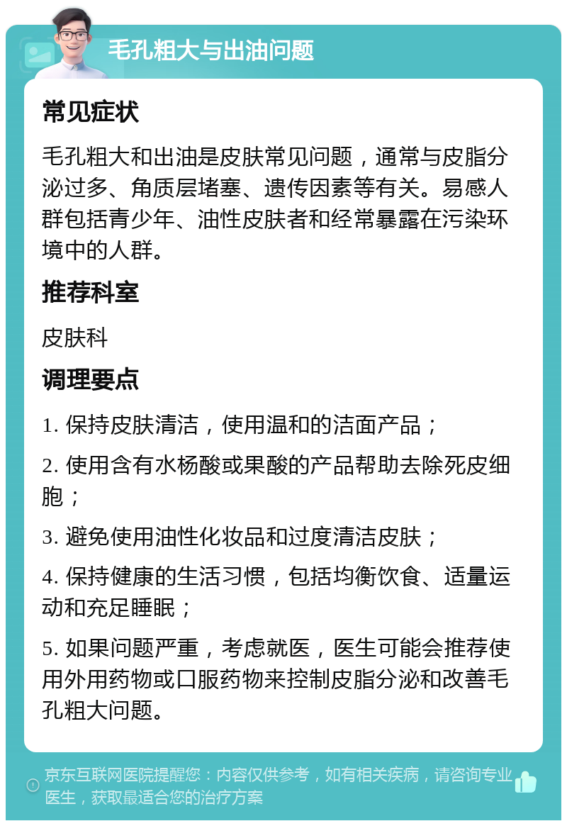 毛孔粗大与出油问题 常见症状 毛孔粗大和出油是皮肤常见问题，通常与皮脂分泌过多、角质层堵塞、遗传因素等有关。易感人群包括青少年、油性皮肤者和经常暴露在污染环境中的人群。 推荐科室 皮肤科 调理要点 1. 保持皮肤清洁，使用温和的洁面产品； 2. 使用含有水杨酸或果酸的产品帮助去除死皮细胞； 3. 避免使用油性化妆品和过度清洁皮肤； 4. 保持健康的生活习惯，包括均衡饮食、适量运动和充足睡眠； 5. 如果问题严重，考虑就医，医生可能会推荐使用外用药物或口服药物来控制皮脂分泌和改善毛孔粗大问题。