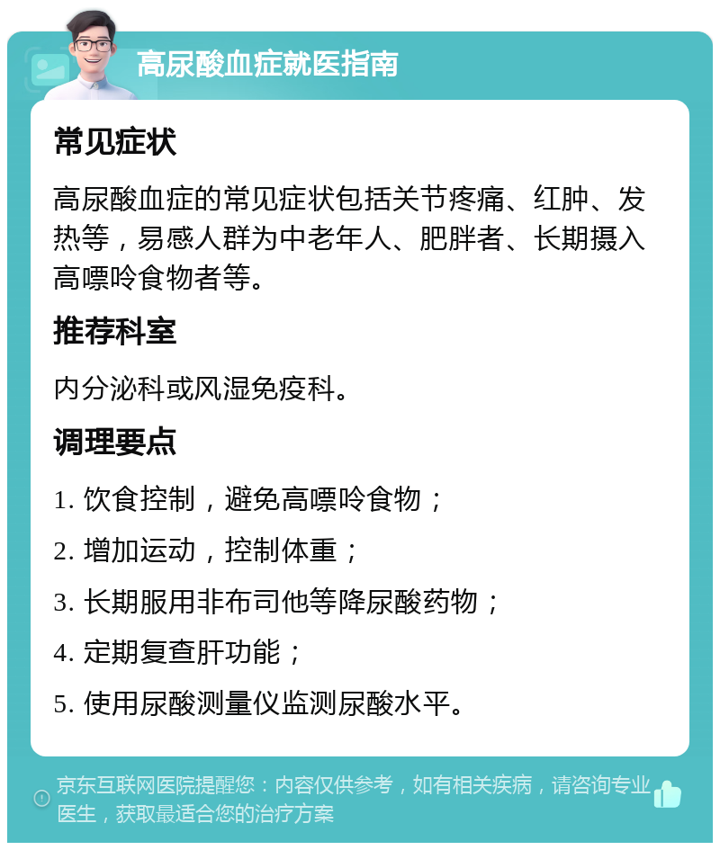 高尿酸血症就医指南 常见症状 高尿酸血症的常见症状包括关节疼痛、红肿、发热等，易感人群为中老年人、肥胖者、长期摄入高嘌呤食物者等。 推荐科室 内分泌科或风湿免疫科。 调理要点 1. 饮食控制，避免高嘌呤食物； 2. 增加运动，控制体重； 3. 长期服用非布司他等降尿酸药物； 4. 定期复查肝功能； 5. 使用尿酸测量仪监测尿酸水平。