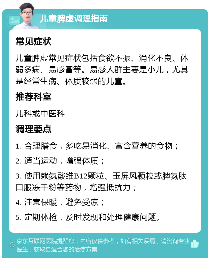 儿童脾虚调理指南 常见症状 儿童脾虚常见症状包括食欲不振、消化不良、体弱多病、易感冒等。易感人群主要是小儿，尤其是经常生病、体质较弱的儿童。 推荐科室 儿科或中医科 调理要点 1. 合理膳食，多吃易消化、富含营养的食物； 2. 适当运动，增强体质； 3. 使用赖氨酸维B12颗粒、玉屏风颗粒或脾氨肽口服冻干粉等药物，增强抵抗力； 4. 注意保暖，避免受凉； 5. 定期体检，及时发现和处理健康问题。