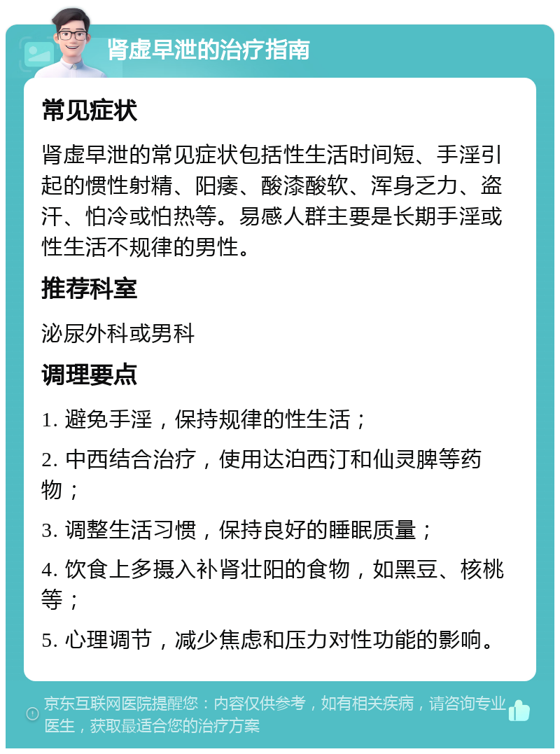 肾虚早泄的治疗指南 常见症状 肾虚早泄的常见症状包括性生活时间短、手淫引起的惯性射精、阳痿、酸漆酸软、浑身乏力、盗汗、怕冷或怕热等。易感人群主要是长期手淫或性生活不规律的男性。 推荐科室 泌尿外科或男科 调理要点 1. 避免手淫，保持规律的性生活； 2. 中西结合治疗，使用达泊西汀和仙灵脾等药物； 3. 调整生活习惯，保持良好的睡眠质量； 4. 饮食上多摄入补肾壮阳的食物，如黑豆、核桃等； 5. 心理调节，减少焦虑和压力对性功能的影响。